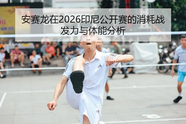 安赛龙在2026印尼公开赛的消耗战发力与体能分析