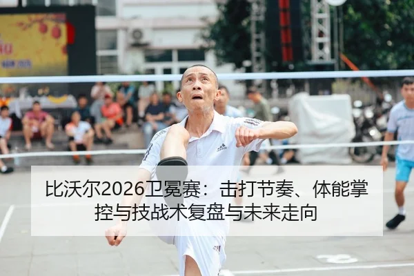 比沃尔2026卫冕赛：击打节奏、体能掌控与技战术复盘与未来走向