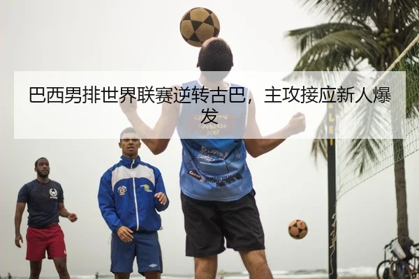 巴西男排世界联赛逆转古巴，主攻接应新人爆发
